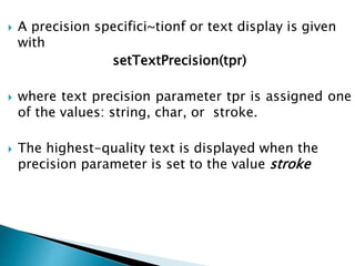  A precision specifici~tionf or text display is given
with
setTextPrecision(tpr)
 where text precision parameter tpr is assigned one
of the values: string, char, or stroke.
 The highest-quality text is displayed when the
precision parameter is set to the value stroke
 