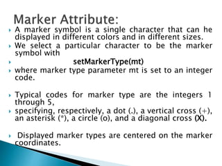  A marker symbol is a single character that can he
displayed in different colors and in different sizes.
 We select a particular character to be the marker
symbol with
 setMarkerType(mt)
 where marker type parameter mt is set to an integer
code.
 Typical codes for marker type are the integers 1
through 5,
 specifying, respectively, a dot (.), a vertical cross (+),
an asterisk (*), a circle (o), and a diagonal cross (X).
 DispIayed marker types are centered on the marker
coordinates.
 