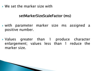  We set the marker size with
setMarkerSizeScaleFactor (ms)
 with parameter marker size ms assigned a
positive number.
 Values greater than 1 produce character
enlargement; values less than 1 reduce the
marker size.
 