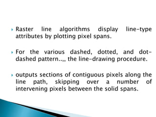  Raster line algorithms display line-type
attributes by plotting pixel spans.
 For the various dashed, dotted, and dot-
dashed pattern..,, the line-drawing procedure.
 outputs sections of contiguous pixels along the
line path, skipping over a number of
intervening pixels between the solid spans.
 