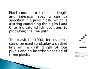 Pixel counts for the span length
and interspan spacing can be
specified in a pixel mask, which is
a string containing the digits I and
0 to indicate which positions to
plot along the line path.
 The mask 1111000, for instance,
could be used to display a dashed
line with a dash length of four
pixels and an interdash spacing of
three pixels.
 