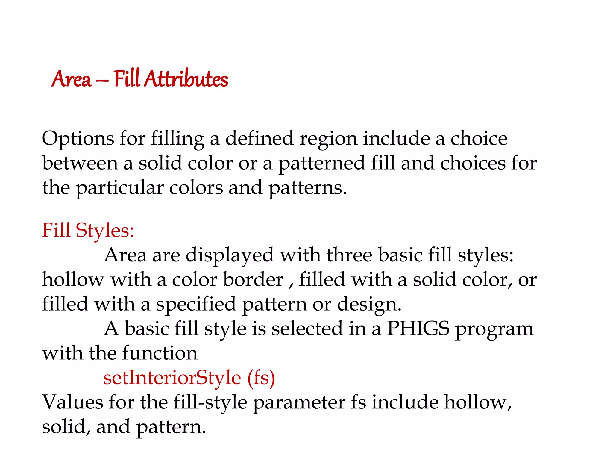 Area – Fill Attributes Options for filling a defined region include a choice between a solid color or a patterned fill and choices for the particular colors and patterns. Fill Styles: Area are displayed with three basic fill styles: hollow with a color border , filled with a solid color, or filled with a specified pattern or design. A basic fill style is selected in a PHIGS program with the function setInteriorStyle (fs) Values for the fill-style parameter fs include hollow, solid, and pattern. 
