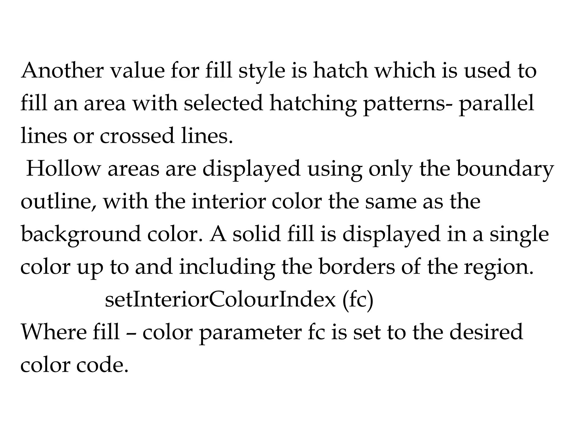 Another value for fill style is hatch which is used to fill an area with selected hatching patterns- parallel lines or crossed lines. Hollow areas are displayed using only the boundary outline, with the interior color the same as the background color. A solid fill is displayed in a single color up to and including the borders of the region. setInteriorColourIndex (fc) Where fill – color parameter fc is set to the desired color code. 