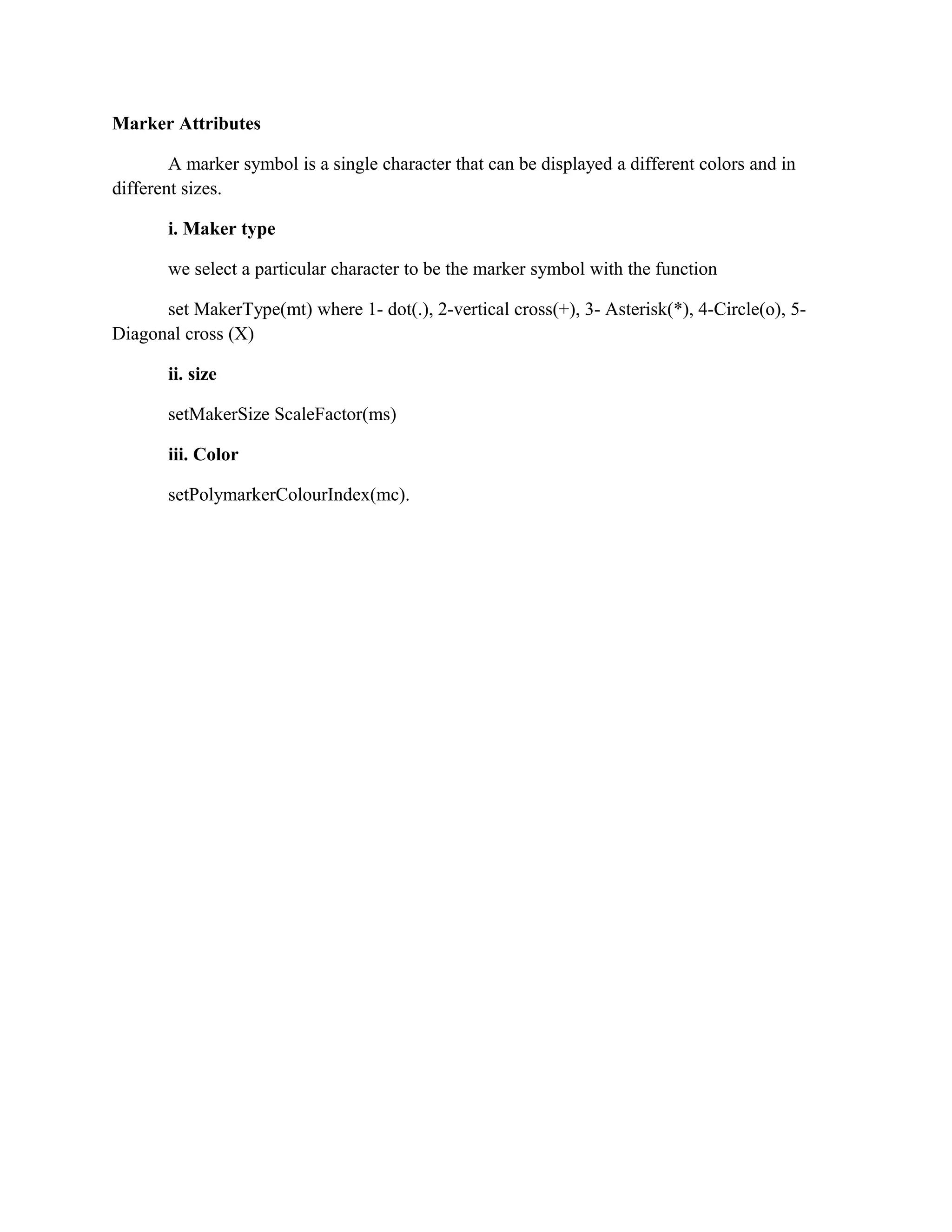 Marker Attributes
A marker symbol is a single character that can be displayed a different colors and in
different sizes.
i. Maker type
we select a particular character to be the marker symbol with the function
set MakerType(mt) where 1- dot(.), 2-vertical cross(+), 3- Asterisk(*), 4-Circle(o), 5-
Diagonal cross (X)
ii. size
setMakerSize ScaleFactor(ms)
iii. Color
setPolymarkerColourIndex(mc).
 