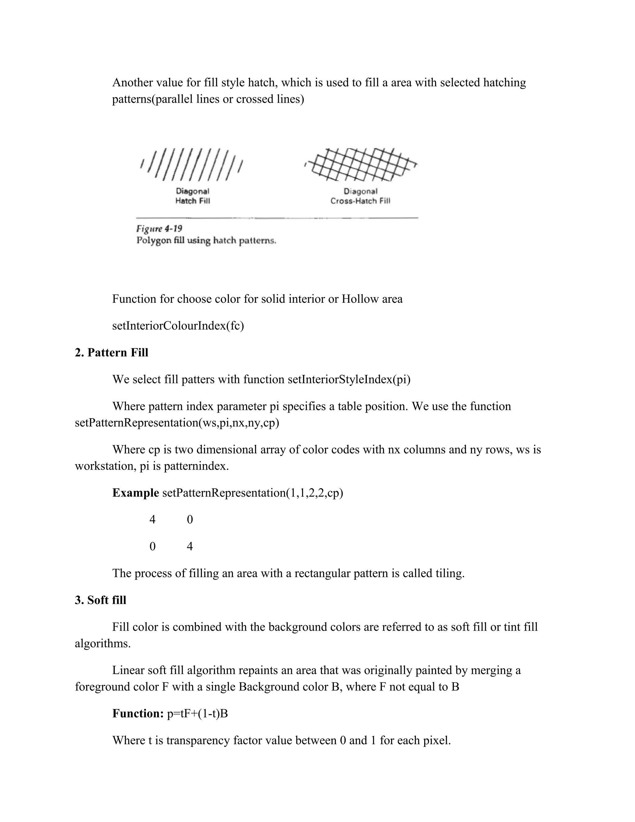 Another value for fill style hatch, which is used to fill a area with selected hatching
patterns(parallel lines or crossed lines)
Function for choose color for solid interior or Hollow area
setInteriorColourIndex(fc)
2. Pattern Fill
We select fill patters with function setInteriorStyleIndex(pi)
Where pattern index parameter pi specifies a table position. We use the function
setPatternRepresentation(ws,pi,nx,ny,cp)
Where cp is two dimensional array of color codes with nx columns and ny rows, ws is
workstation, pi is patternindex.
Example setPatternRepresentation(1,1,2,2,cp)
4 0
0 4
The process of filling an area with a rectangular pattern is called tiling.
3. Soft fill
Fill color is combined with the background colors are referred to as soft fill or tint fill
algorithms.
Linear soft fill algorithm repaints an area that was originally painted by merging a
foreground color F with a single Background color B, where F not equal to B
Function: p=tF+(1-t)B
Where t is transparency factor value between 0 and 1 for each pixel.
 