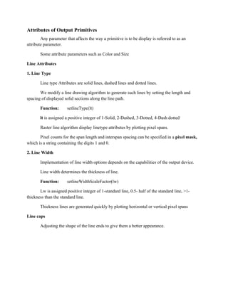 Attributes of Output Primitives
Any parameter that affects the way a primitive is to be display is referred to as an
attribute parameter.
Some attribute parameters such as Color and Size
Line Attributes
1. Line Type
Line type Attributes are solid lines, dashed lines and dotted lines.
We modify a line drawing algorithm to generate such lines by setting the length and
spacing of displayed solid sections along the line path.
Function: setlineType(lt)
lt is assigned a positive integer of 1-Solid, 2-Dashed, 3-Dotted, 4-Dash dotted
Raster line algorithm display linetype attributes by plotting pixel spans.
Pixel counts for the span length and interspan spacing can be specified in a pixel mask,
which is a string containing the digits 1 and 0.
2. Line Width
Implementation of line width options depends on the capabilities of the output device.
Line width determines the thickness of line.
Function: setlineWidthScaleFactor(lw)
Lw is assigned positive integer of 1-standard line, 0.5- half of the standard line, >1-
thickness than the standard line.
Thickness lines are generated quickly by plotting horizontal or vertical pixel spans
Line caps
Adjusting the shape of the line ends to give them a better appearance.
 