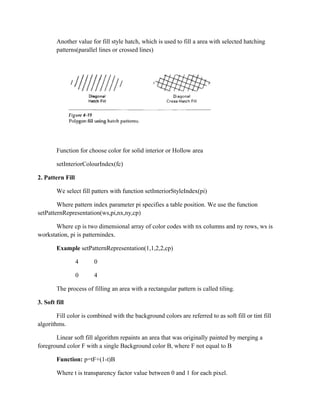 Another value for fill style hatch, which is used to fill a area with selected hatching
patterns(parallel lines or crossed lines)
Function for choose color for solid interior or Hollow area
setInteriorColourIndex(fc)
2. Pattern Fill
We select fill patters with function setInteriorStyleIndex(pi)
Where pattern index parameter pi specifies a table position. We use the function
setPatternRepresentation(ws,pi,nx,ny,cp)
Where cp is two dimensional array of color codes with nx columns and ny rows, ws is
workstation, pi is patternindex.
Example setPatternRepresentation(1,1,2,2,cp)
4 0
0 4
The process of filling an area with a rectangular pattern is called tiling.
3. Soft fill
Fill color is combined with the background colors are referred to as soft fill or tint fill
algorithms.
Linear soft fill algorithm repaints an area that was originally painted by merging a
foreground color F with a single Background color B, where F not equal to B
Function: p=tF+(1-t)B
Where t is transparency factor value between 0 and 1 for each pixel.
 