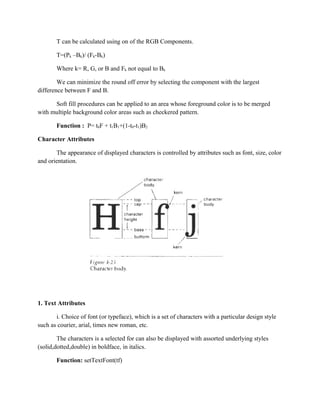 T can be calculated using on of the RGB Components.
T=(Pk –Bk)/ (Fk-Bk)
Where k= R, G, or B and Fk not equal to Bk
We can minimize the round off error by selecting the component with the largest
difference between F and B.
Soft fill procedures can be applied to an area whose foreground color is to be merged
with multiple background color areas such as checkered pattern.
Function : P= t0F + t1B1+(1-t0-t1)B2
Character Attributes
The appearance of displayed characters is controlled by attributes such as font, size, color
and orientation.
1. Text Attributes
i. Choice of font (or typeface), which is a set of characters with a particular design style
such as courier, arial, times new roman, etc.
The characters is a selected for can also be displayed with assorted underlying styles
(solid,dotted,double) in boldface, in italics.
Function: setTextFont(tf)
 
