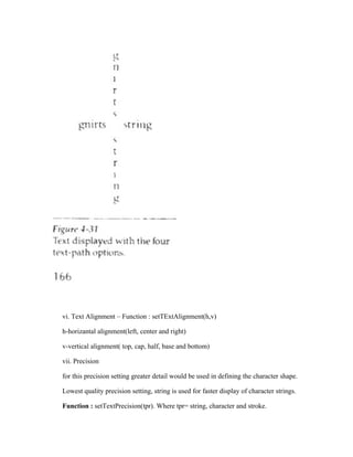 vi. Text Alignment – Function : setTExtAlignment(h,v)
h-horizantal alignment(left, center and right)
v-vertical alignment( top, cap, half, base and bottom)
vii. Precision
for this precision setting greater detail would be used in defining the character shape.
Lowest quality precision setting, string is used for faster display of character strings.
Function : setTextPrecision(tpr). Where tpr= string, character and stroke.
 