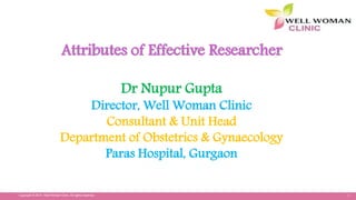 1Copyright © 2014 Well Woman Clinic. All rights reserved.
Attributes of Effective Researcher
Dr Nupur Gupta
Director, Well Woman Clinic
Consultant & Unit Head
Department of Obstetrics & Gynaecology
Paras Hospital, Gurgaon
 