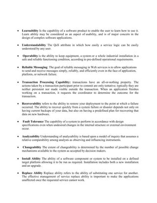 Learnability Is the capability of a software product to enable the user to learn how to use it.
Learn ability may be considered as an aspect of usability, and is of major concern in the
design of complex software applications.
 Understandability The QoS attribute in which how easily a service logic can be easily
understood by any user.
 Operability is the ability to keep equipment, a system or a whole industrial installation in a
safe and reliable functioning condition, according to pre-defined operational requirements.
 Reliable Messaging: The goal of reliable messaging in Web services is to allow applications
to send and receive messages simply, reliably, and efficiently even in the face of application,
platform, or network failure.
 Transaction Processing Capability: transactions have an all-or-nothing property. The
actions taken by a transaction participant prior to commit are only tentative; typically they are
neither persistent nor made visible outside the transaction. When an application finishes
working on a transaction, it requests the coordinator to determine the outcome for the
transaction.
 Recoverability refers to the ability to restore your deployment to the point at which a failure
occurred. The ability to recover quickly from a system failure or disaster depends not only on
having current backups of your data, but also on having a predefined plan for recovering that
data on new hardware.
 Fault Tolerance The capability of a system to perform in accordance with design
specifications even when undesired changes in the internal structure or external environment
occur.
 Analyzability Understanding of analyzability is based upon a model of inquiry that assumes a
relative comparability among analysts as observing and influencing instruments.
 Changeability The extent of changeability is determined by the number of possible change
mechanisms available to the system as accepted by decision makers.
 Install Ability The ability of a software component or system to be installed on a defined
target platform allowing it to be run as required. Installation includes both a new installation
and an upgrade.
 Replace Ability Replace ability refers to the ability of substituting one service for another.
The effective management of service replace ability is important to make the applications
unaffected once the requested service cannot work.
 