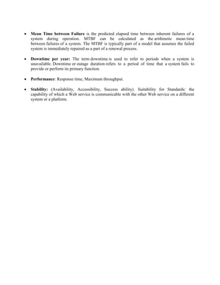  Mean Time between Failure is the predicted elapsed time between inherent failures of a
system during operation. MTBF can be calculated as the arithmetic mean time
between failures of a system. The MTBF is typically part of a model that assumes the failed
system is immediately repaired as a part of a renewal process.
 Downtime per year: The term downtime is used to refer to periods when a system is
unavailable. Downtime or outage duration refers to a period of time that a system fails to
provide or perform its primary function.
 Performance: Response time, Maximum throughput.
 Stability: (Availability, Accessibility, Success ability). Suitability for Standards: the
capability of which a Web service is communicable with the other Web service on a different
system or a platform.
 