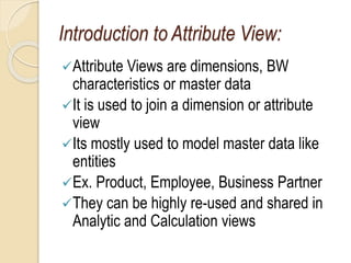 Introduction to Attribute View:
Attribute Views are dimensions, BW
characteristics or master data
It is used to join a dimension or attribute
view
Its mostly used to model master data like
entities
Ex. Product, Employee, Business Partner
They can be highly re-used and shared in
Analytic and Calculation views
 