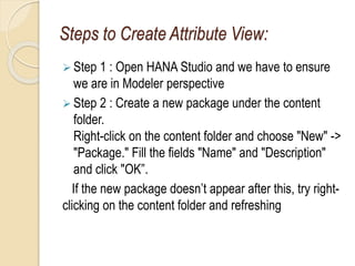 Steps to Create Attribute View:
 Step 1 : Open HANA Studio and we have to ensure
we are in Modeler perspective
 Step 2 : Create a new package under the content
folder.
Right-click on the content folder and choose "New" ->
"Package." Fill the fields "Name" and "Description"
and click "OK”.
If the new package doesn’t appear after this, try right-
clicking on the content folder and refreshing
 