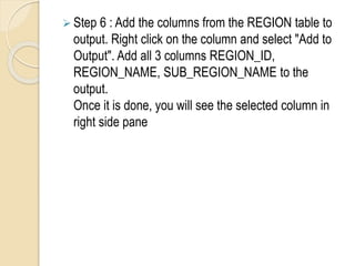  Step 6 : Add the columns from the REGION table to
output. Right click on the column and select "Add to
Output". Add all 3 columns REGION_ID,
REGION_NAME, SUB_REGION_NAME to the
output.
Once it is done, you will see the selected column in
right side pane
 