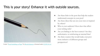 ● Are there links in the post that help the readers
understand concepts in your post?
● Are there ideas that are not your own or inspired
by others?
● Who is your audience? How does that affect
your writing style?
● Are you linking to the best sources? Are they
authoritative or reinforcing an internal bias?
● Are there sources that would make your post
more inclusive of different groups and
perspectives?
This is your story! Enhance it with outside sources.
Credit: “Pencil Scribbling on Paper” by Revital Salomon is licensed under CC BY-SA 4.0
 