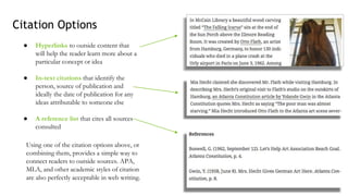 ● Hyperlinks to outside content that
will help the reader learn more about a
particular concept or idea
● In-text citations that identify the
person, source of publication and
ideally the date of publication for any
ideas attributable to someone else
● A reference list that cites all sources
consulted
Citation Options
Using one of the citation options above, or
combining them, provides a simple way to
connect readers to outside sources. APA,
MLA, and other academic styles of citation
are also perfectly acceptable in web writing.
 