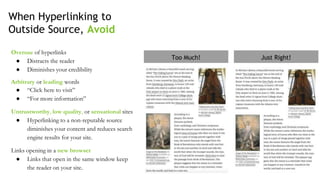 When Hyperlinking to
Outside Source, Avoid
Overuse of hyperlinks
● Distracts the reader
● Diminishes your credibility
Arbitrary or leading words
● “Click here to visit”
● “For more information”
Untrustworthy, low quality, or sensational sites
● Hyperlinking to a non-reputable source
diminishes your content and reduces search
engine results for your site.
Links opening in a new browser
● Links that open in the same window keep
the reader on your site.
Just Right!Too Much!
 