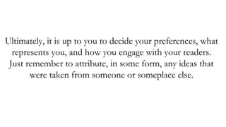 Ultimately, it is up to you to decide your preferences, what
represents you, and how you engage with your readers.
Just remember to attribute, in some form, any ideas that
were taken from someone or someplace else.
 