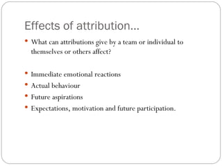 Effects of attribution... What can attributions give by a team or individual to themselves or others affect? Immediate emotional reactions Actual behaviour Future aspirations Expectations, motivation and future participation. 