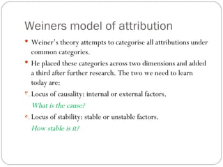 Weiners model of attribution Weiner’s theory attempts to categorise all attributions under common categories.  He placed these categories across two dimensions and added a third after further research. The two we need to learn today are: Locus of causality: internal or external factors.  What is the cause? Locus of stability: stable or unstable factors.  How stable is it? 