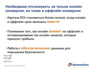 Slide 12 © PSB 2013 | ConfidentialSlide 12 © PSB 2013 | Confidential
Необходимо отслеживать не только онлайн
конверсии, но также и оффлайн конверсии
• Картина ROI становиться более полной, когда онлайн
и оффлайн цели записаны вместе
• Понимание того, как онлайн влияет на оффлайн и
оптимизирование тех онлайн каналов, которые
приносят прибыль
• Работа с обезличенными данными для
повышения безопасности
 