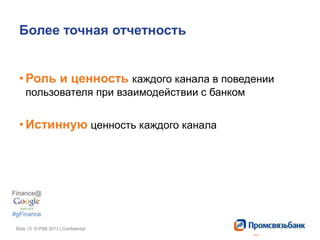 Slide 13 © PSB 2013 | ConfidentialSlide 13 © PSB 2013 | Confidential
Более точная отчетность
• Роль и ценность каждого канала в поведении
пользователя при взаимодействии с банком
• Истинную ценность каждого канала
 