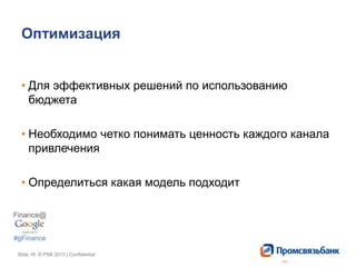 Slide 18 © PSB 2013 | ConfidentialSlide 18 © PSB 2013 | Confidential
Оптимизация
• Для эффективных решений по использованию
бюджета
• Необходимо четко понимать ценность каждого канала
привлечения
• Определиться какая модель подходит
 