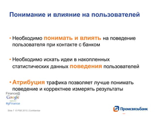 Slide 7 © PSB 2013 | ConfidentialSlide 7 © PSB 2013 | Confidential
Понимание и влияние на пользователей
• Необходимо понимать и влиять на поведение
пользователя при контакте с банком
• Необходимо искать идеи в накопленных
статистических данных поведения пользователей
• Атрибуция трафика позволяет лучше понимать
поведение и корректнее измерять результаты
 