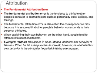 Attribution
 The Fundamental Attribution Error
 The fundamental attribution error is the tendency to attribute other
people’s behavior to internal factors such as personality traits, abilities, and
feelings.
 The fundamental attribution error is also called the correspondence bias,
because it is assumed that other people’s behavior corresponds to their
personal attributes.
 When explaining their own behavior, on the other hand, people tend to
attribute it to situational factors.
 Example: Radhika falls asleep in class. Mohan attributes her behavior to
laziness. When he fell asleep in class last week, however, he attributed his
own behavior to the all-nighter he pulled finishing a term paper.
 