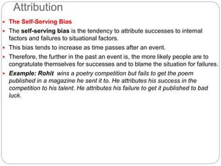 Attribution
 The Self-Serving Bias
 The self-serving bias is the tendency to attribute successes to internal
factors and failures to situational factors.
 This bias tends to increase as time passes after an event.
 Therefore, the further in the past an event is, the more likely people are to
congratulate themselves for successes and to blame the situation for failures.
 Example: Rohit wins a poetry competition but fails to get the poem
published in a magazine he sent it to. He attributes his success in the
competition to his talent. He attributes his failure to get it published to bad
luck.
 