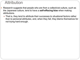 Attribution
 Research suggests that people who are from a collectivist culture, such as
the Japanese culture, tend to have a self-effacing bias when making
attributions.
 That is, they tend to attribute their successes to situational factors rather
than to personal attributes, and, when they fail, they blame themselves for
not trying hard enough.
 
