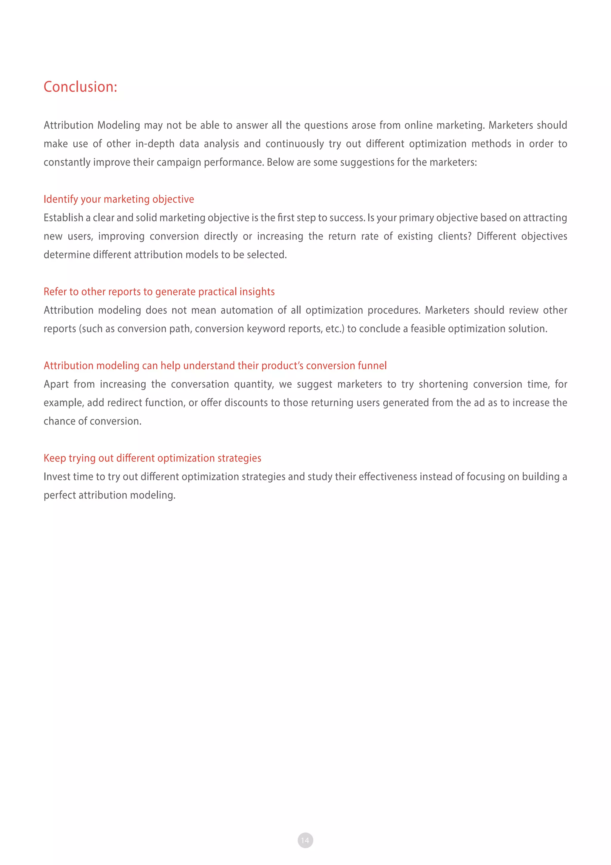 Conclusion:
Attribution Modeling may not be able to answer all the questions arose from online marketing. Marketers should
make use of other in-depth data analysis and continuously try out different optimization methods in order to
constantly improve their campaign performance. Below are some suggestions for the marketers:
Identify your marketing objective
Establish a clear and solid marketing objective is the first step to success. Is your primary objective based on attracting
new users, improving conversion directly or increasing the return rate of existing clients? Different objectives
determine different attribution models to be selected.
Refer to other reports to generate practical insights
Attribution modeling does not mean automation of all optimization procedures. Marketers should review other
reports (such as conversion path, conversion keyword reports, etc.) to conclude a feasible optimization solution.
Attribution modeling can help understand their product’s conversion funnel
Apart from increasing the conversation quantity, we suggest marketers to try shortening conversion time, for
example, add redirect function, or offer discounts to those returning users generated from the ad as to increase the
chance of conversion.
Keep trying out different optimization strategies
Invest time to try out different optimization strategies and study their effectiveness instead of focusing on building a
perfect attribution modeling.

14

 