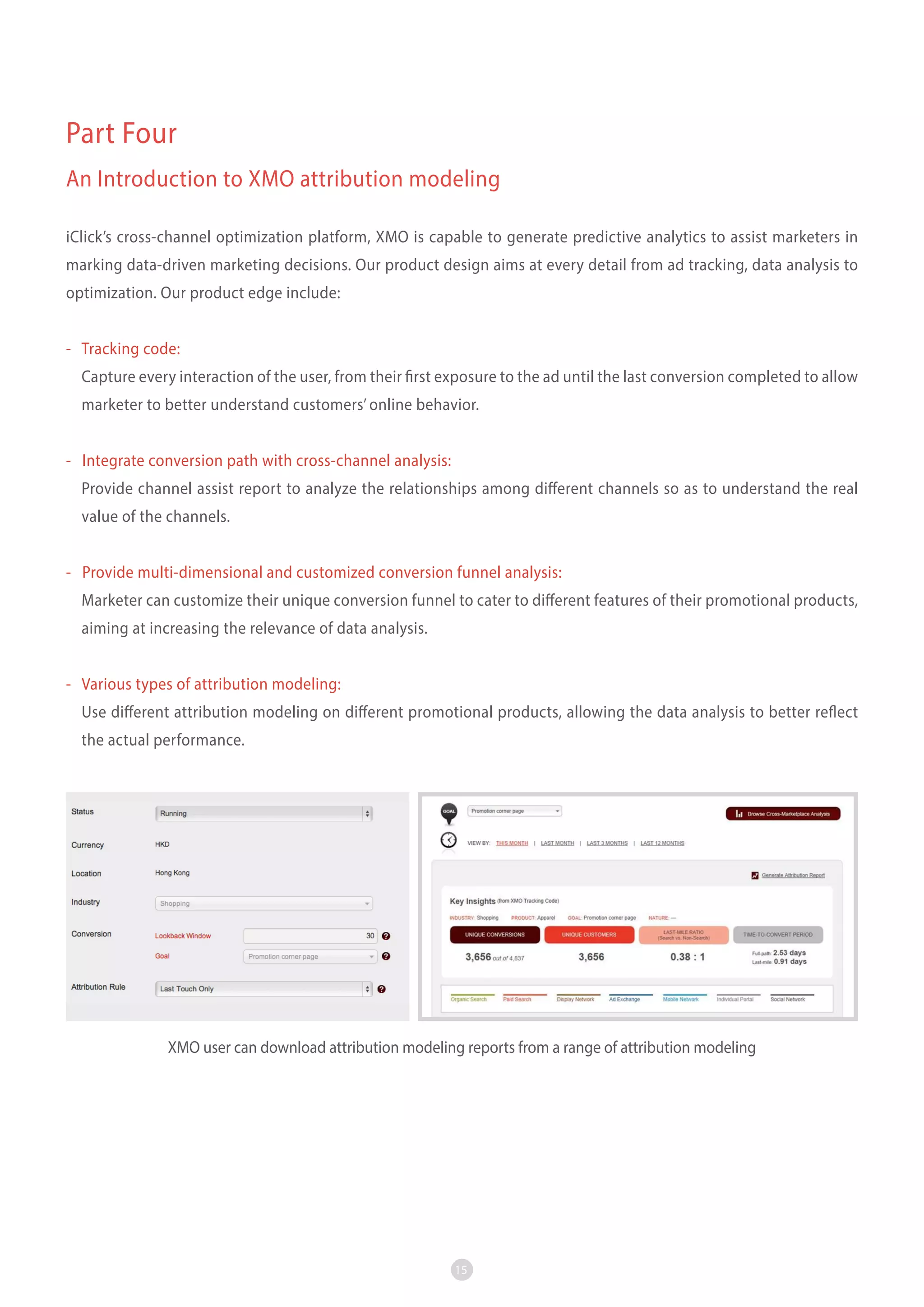 Part Four
An Introduction to XMO attribution modeling
iClick’s cross-channel optimization platform, XMO is capable to generate predictive analytics to assist marketers in
marking data-driven marketing decisions. Our product design aims at every detail from ad tracking, data analysis to
optimization. Our product edge include:
- Tracking code:
Capture every interaction of the user, from their first exposure to the ad until the last conversion completed to allow
marketer to better understand customers’ online behavior.
- Integrate conversion path with cross-channel analysis:
Provide channel assist report to analyze the relationships among different channels so as to understand the real
value of the channels.
- Provide multi-dimensional and customized conversion funnel analysis:
Marketer can customize their unique conversion funnel to cater to different features of their promotional products,
aiming at increasing the relevance of data analysis.
- Various types of attribution modeling:
Use different attribution modeling on different promotional products, allowing the data analysis to better reflect
the actual performance.

XMO user can download attribution modeling reports from a range of attribution modeling

15

 