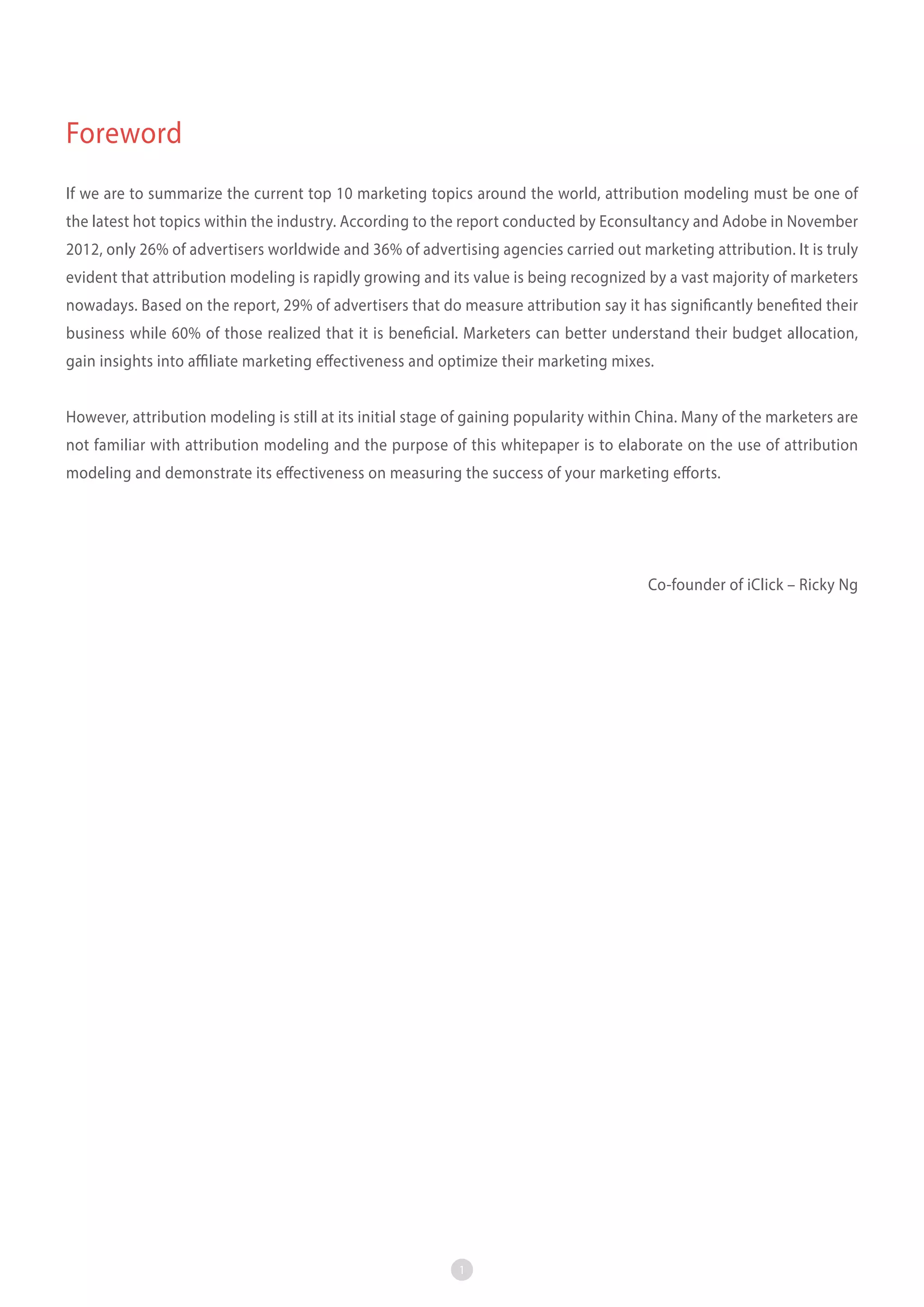 Foreword
If we are to summarize the current top 10 marketing topics around the world, attribution modeling must be one of
the latest hot topics within the industry. According to the report conducted by Econsultancy and Adobe in November
2012, only 26% of advertisers worldwide and 36% of advertising agencies carried out marketing attribution. It is truly
evident that attribution modeling is rapidly growing and its value is being recognized by a vast majority of marketers
nowadays. Based on the report, 29% of advertisers that do measure attribution say it has significantly benefited their
business while 60% of those realized that it is beneficial. Marketers can better understand their budget allocation,
gain insights into affiliate marketing effectiveness and optimize their marketing mixes.
However, attribution modeling is still at its initial stage of gaining popularity within China. Many of the marketers are
not familiar with attribution modeling and the purpose of this whitepaper is to elaborate on the use of attribution
modeling and demonstrate its effectiveness on measuring the success of your marketing efforts.

　　
Co-founder of iClick – Ricky Ng

1

 