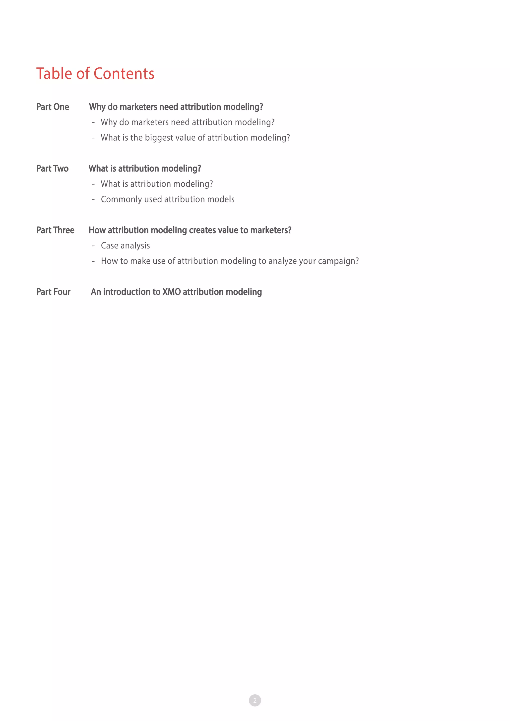 Table of Contents
Part One

Why do marketers need attribution modeling?
- Why do marketers need attribution modeling?
- What is the biggest value of attribution modeling?

Part Two

What is attribution modeling?
- What is attribution modeling?
- Commonly used attribution models

Part Three

How attribution modeling creates value to marketers?
- Case analysis
- How to make use of attribution modeling to analyze your campaign?

Part Four

An introduction to XMO attribution modeling

2

 