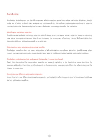 Conclusion:
Attribution Modeling may not be able to answer all the questions arose from online marketing. Marketers should
make use of other in-depth data analysis and continuously try out different optimization methods in order to
constantly improve their campaign performance. Below are some suggestions for the marketers:
Identify your marketing objective
Establish a clear and solid marketing objective is the first step to success. Is your primary objective based on attracting
new users, improving conversion directly or increasing the return rate of existing clients? Different objectives
determine different attribution models to be selected.
Refer to other reports to generate practical insights
Attribution modeling does not mean automation of all optimization procedures. Marketers should review other
reports (such as conversion path, conversion keyword reports, etc.) to conclude a feasible optimization solution.
Attribution modeling can help understand their product’s conversion funnel
Apart from increasing the conversation quantity, we suggest marketers to try shortening conversion time, for
example, add redirect function, or offer discounts to those returning users generated from the ad as to increase the
chance of conversion.
Keep trying out different optimization strategies
Invest time to try out different optimization strategies and study their effectiveness instead of focusing on building a
perfect attribution modeling.

14

 