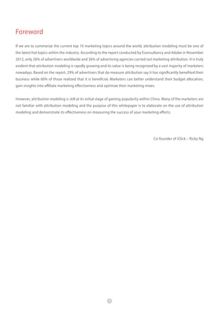 Foreword
If we are to summarize the current top 10 marketing topics around the world, attribution modeling must be one of
the latest hot topics within the industry. According to the report conducted by Econsultancy and Adobe in November
2012, only 26% of advertisers worldwide and 36% of advertising agencies carried out marketing attribution. It is truly
evident that attribution modeling is rapidly growing and its value is being recognized by a vast majority of marketers
nowadays. Based on the report, 29% of advertisers that do measure attribution say it has significantly benefited their
business while 60% of those realized that it is beneficial. Marketers can better understand their budget allocation,
gain insights into affiliate marketing effectiveness and optimize their marketing mixes.
However, attribution modeling is still at its initial stage of gaining popularity within China. Many of the marketers are
not familiar with attribution modeling and the purpose of this whitepaper is to elaborate on the use of attribution
modeling and demonstrate its effectiveness on measuring the success of your marketing efforts.

　　
Co-founder of iClick – Ricky Ng

1

 