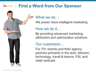 First a Word from Our Sponsor
•What we do…
We power more intelligent marketing

•How we do it…
By providing advanced marketing
attribution and optimization solutions

•Our customers…
For 75+ brands and their agency
partners primarily in the auto, telecom,
technology, travel & leisure, FSI, and
retail verticals
© 2014 Adometry, Inc. All rights reserved.

3

 