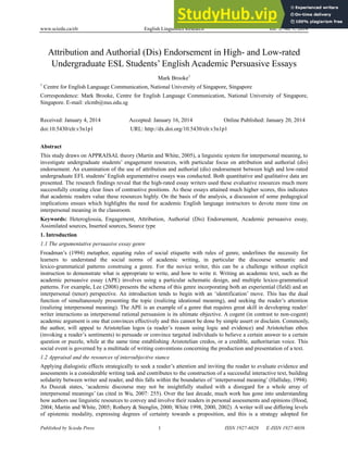 www.sciedu.ca/elr English Linguistics Research Vol. 3, No. 1; 2014
Published by Sciedu Press 1 ISSN 1927-6028 E-ISSN 1927-6036
Attribution and Authorial (Dis) Endorsement in High- and Low-rated
Undergraduate ESL Students’ English Academic Persuasive Essays
Mark Brooke1
1
Centre for English Language Communication, National University of Singapore, Singapore
Correspondence: Mark Brooke, Centre for English Language Communication, National University of Singapore,
Singapore. E-mail: elcmb@nus.edu.sg
Received: January 4, 2014 Accepted: January 16, 2014 Online Published: January 20, 2014
doi:10.5430/elr.v3n1p1 URL: http://dx.doi.org/10.5430/elr.v3n1p1
Abstract
This study draws on APPRAISAL theory (Martin and White, 2005), a linguistic system for interpersonal meaning, to
investigate undergraduate students’ engagement resources, with particular focus on attribution and authorial (dis)
endorsement. An examination of the use of attribution and authorial (dis) endorsement between high and low-rated
undergraduate EFL students’ English argumentative essays was conducted. Both quantitative and qualitative data are
presented. The research findings reveal that the high-rated essay writers used these evaluative resources much more
successfully creating clear lines of contrastive positions. As these essays attained much higher scores, this indicates
that academic readers value these resources highly. On the basis of the analysis, a discussion of some pedagogical
implications ensues which highlights the need for academic English language instructors to devote more time on
interpersonal meaning in the classroom.
Keywords: Heteroglossia, Engagement, Attribution, Authorial (Dis) Endorsement, Academic persuasive essay,
Assimilated sources, Inserted sources, Source type
1. Introduction
1.1 The argumentative persuasive essay genre
Freadman’s (1994) metaphor, equating rules of social etiquette with rules of genre, underlines the necessity for
learners to understand the social norms of academic writing, in particular the discourse semantic and
lexico-grammatical patterns construing a genre. For the novice writer, this can be a challenge without explicit
instruction to demonstrate what is appropriate to write, and how to write it. Writing an academic text, such as the
academic persuasive essay (APE) involves using a particular schematic design, and multiple lexico-grammatical
patterns. For example, Lee (2008) presents the schema of this genre incorporating both an experiential (field) and an
interpersonal (tenor) perspective. An introduction tends to begin with an ‘identification’ move. This has the dual
function of simultaneously presenting the topic (realizing ideational meaning), and seeking the reader’s attention
(realizing interpersonal meaning). The APE is an example of a genre that requires great skill in developing reader/
writer interactions as interpersonal rational persuasion is its ultimate objective. A cogent (in contrast to non-cogent)
academic argument is one that convinces effectively and this cannot be done by simple assert or disclaim. Commonly,
the author, will appeal to Aristotelian logos (a reader’s reason using logic and evidence) and Aristotelian ethos
(invoking a reader’s sentiments) to persuade or convince targeted individuals to believe a certain answer to a certain
question or puzzle, while at the same time establishing Aristotelian credos, or a credible, authoritarian voice. This
social event is governed by a multitude of writing conventions concerning the production and presentation of a text.
1.2 Appraisal and the resources of intersubjective stance
Applying dialogistic effects strategically to seek a reader’s attention and inviting the reader to evaluate evidence and
assessments is a considerable writing task and contributes to the construction of a successful interactive text, building
solidarity between writer and reader, and this falls within the boundaries of ‘interpersonal meaning’ (Halliday, 1994).
As Duszak states, ‘academic discourse may not be insightfully studied with a disregard for a whole array of
interpersonal meanings’ (as cited in Wu, 2007: 255). Over the last decade, much work has gone into understanding
how authors use linguistic resources to convey and involve their readers in personal assessments and opinions (Hood,
2004; Martin and White, 2005; Rothery & Stenglin, 2000; White 1998, 2000, 2002). A writer will use differing levels
of epistemic modality, expressing degrees of certainty towards a proposition, and this is a strategy adopted for
 
