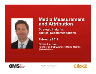 Strategic Insights.
Tactical Recommendations

February 2011
Steve Latham
Founder and CEO, Encore Media Metrics
@stevelatham




  Media Attribution and Measurement 
    © Encore Media Metrics 2011
 
