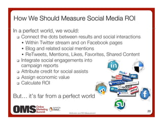 How We Should Measure Social Media ROI
In a perfect world, we would:
   Connect the dots between results and social interactions
      Within Twitter stream and on Facebook pages
      Blog and related social mentions 
      ReTweets, Mentions, Likes, Favorites, Shared Content 
   Integrate social engagements into !
    campaign reports 
   Attribute credit for social assists

   Assign economic value 
   Calculate ROI



But… it’s far from a perfect world

                                                                20
                          Attribution and ROI Measurement
 