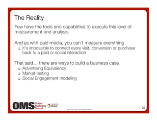 The Reality
Few have the tools and capabilities to execute this level of
measurement and analysis 

And as with paid media, you can’t measure everything
     It’s impossible to connect every visit, conversion or purchase
      back to a paid or social interaction

That said… there are ways to build a business case
     Advertising Equivalency
     Market testing 
     Social Engagement modeling




                                                                       22
                              Attribution and ROI Measurement
 