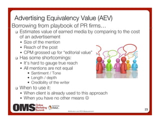 Advertising Equivalency Value (AEV)
Borrowing from playbook of PR ﬁrms…
     Estimates value of earned media by comparing to the cost
      of an advertisement
        Size of the mention
        Reach of the post 
        CPM grossed up for “editorial value” 
     Has some shortcomings:
        It’s hard to gauge true reach 
        All mentions are not equal 
            •  Sentiment / Tone 
            •  Length / depth 
            •  Credibility of the writer
     When to use it: 
        When client is already used to this approach 
        When you have no other means  

                                                                    23
                                 Attribution and ROI Measurement
 