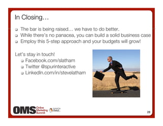 In Closing…
    The bar is being raised… we have to do better.
    While there’s no panacea, you can build a solid business case 
    Employ this 5-step approach and your budgets will grow!

Let’s stay in touch!
     Facebook.com/slatham

     Twitter @spurinteractive

     LinkedIn.com/in/stevelatham




                                                                28
 