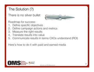 The Solution (?)
There is no silver bullet

Roadmap for success:
1.  Deﬁne speciﬁc objectives
2.  Deﬁne campaign actions and metrics 
3.  Measure the right results
4.  Translate results into value
5.  Communicate results in terms CXOs understand (ROI)

Here’s how to do it with paid and earned media 




                                                            7
                         Attribution and ROI Measurement
 