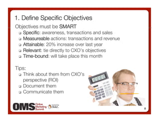 1. Deﬁne Speciﬁc Objectives
Objectives must be SMART
     Speciﬁc: awareness, transactions and sales
     Measureable actions: transactions and revenue
     Attainable: 20% increase over last year
     Relevant: tie directly to CXO’s objectives
     Time-bound: will take place this month

Tips:
   Think about them from CXO’s !
    perspective (ROI)
   Document them

   Communicate them 




                                                       8
 