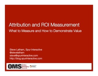 Attribution and ROI Measurement!
What to Measure and How to Demonstrate Value




Steve Latham, Spur Interactive!
@stevelatham
steve@spurinteractive.com
http://blog.spurinteractive.com 
 