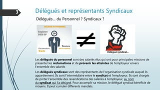 Délégués et représentants Syndicaux3
Délégués… du Personnel ? Syndicaux ?
Les délégués du personnel sont des salariés élus qui ont pour principales missions de
présenter les réclamations et de prévenir les atteintes de l'employeur envers
l'ensemble des salariés
Les délégués syndicaux sont des représentants de l'organisation syndicale auquel ils
appartiennent. Ils sont l'intermédiaire entre le syndicat et l'employeur. Ils sont chargés
de porter l'ensemble des revendications des salariés à l'employeur, au nom
du syndicat qui l'a désigné. Pour accomplir sa mission, le délégué syndical bénéficie de
moyens. Il peut cumuler différents mandats.
 