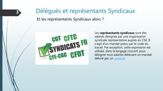 Délégués et représentants Syndicaux3
Et les représentants Syndicaux alors ?
Les représentants syndicaux sont des
salariés désignés par une organisation
syndicale représentative auprès du CSE. Il
s’agit d’un mandat prévu par le code du
travail. Par exception, cette expression est
utilisée, dans la langage courant, pour
désigner tous salariés détenant un mandat
délivré par un syndicat.
 
